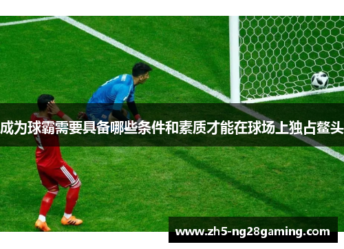 成为球霸需要具备哪些条件和素质才能在球场上独占鳌头