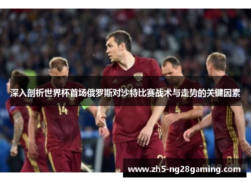 深入剖析世界杯首场俄罗斯对沙特比赛战术与走势的关键因素 深入剖析世界杯首场俄罗斯对沙特比赛战术与走势的关键因素
