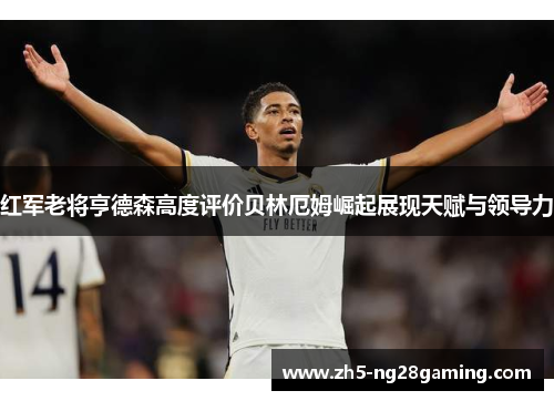 红军老将亨德森高度评价贝林厄姆崛起展现天赋与领导力