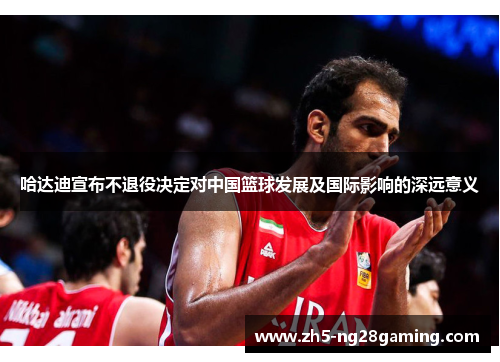 哈达迪宣布不退役决定对中国篮球发展及国际影响的深远意义 哈达迪宣布不退役决定对中国篮球发展及国际影响的深远意义