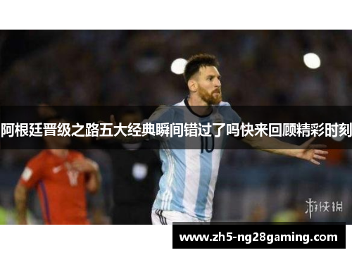 阿根廷晋级之路五大经典瞬间错过了吗快来回顾精彩时刻