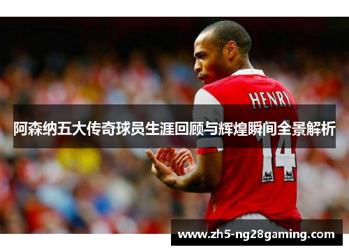 阿森纳五大传奇球员生涯回顾与辉煌瞬间全景解析
