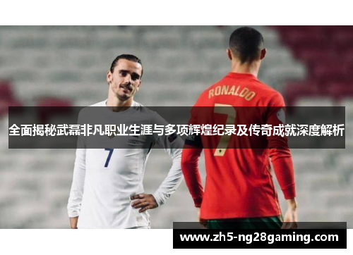 全面揭秘武磊非凡职业生涯与多项辉煌纪录及传奇成就深度解析 全面揭秘武磊非凡职业生涯与多项辉煌纪录及传奇成就深度解析