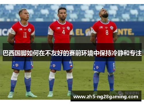 巴西国脚如何在不友好的赛前环境中保持冷静和专注