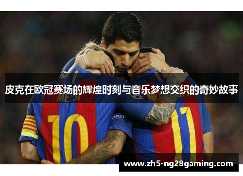 皮克在欧冠赛场的辉煌时刻与音乐梦想交织的奇妙故事 皮克在欧冠赛场的辉煌时刻与音乐梦想交织的奇妙故事