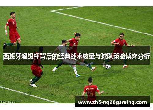 西班牙超级杯背后的经典战术较量与球队策略博弈分析