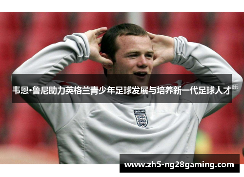 韦恩·鲁尼助力英格兰青少年足球发展与培养新一代足球人才 韦恩·鲁尼助力英格兰青少年足球发展与培养新一代足球人才