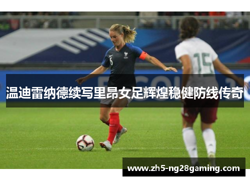 温迪雷纳德续写里昂女足辉煌稳健防线传奇 温迪雷纳德续写里昂女足辉煌稳健防线传奇