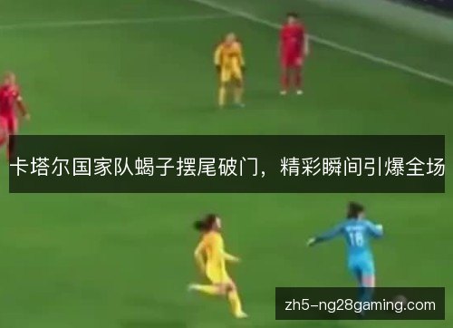 卡塔尔国家队蝎子摆尾破门，精彩瞬间引爆全场