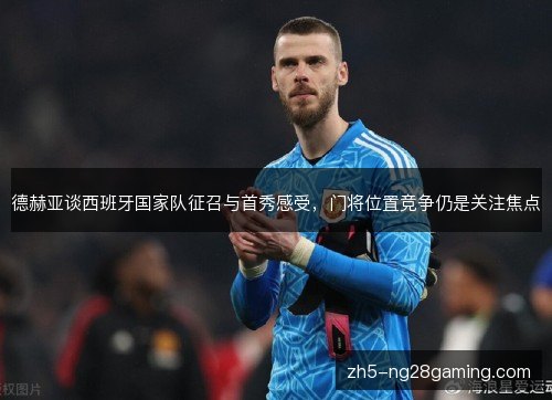 德赫亚谈西班牙国家队征召与首秀感受，门将位置竞争仍是关注焦点