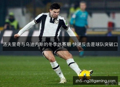 洛夫里奇与乌迪内斯的冬季休赛期 快速反击是球队突破口 洛夫里奇与乌迪内斯的冬季休赛期 快速反击是球队突破口