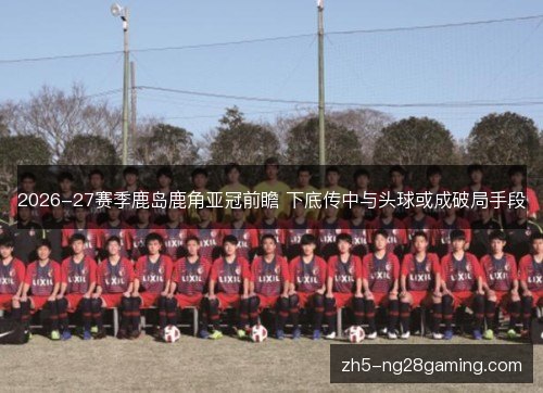 2026-27赛季鹿岛鹿角亚冠前瞻 下底传中与头球或成破局手段 2026-27赛季鹿岛鹿角亚冠前瞻 下底传中与头球或成破局手段
